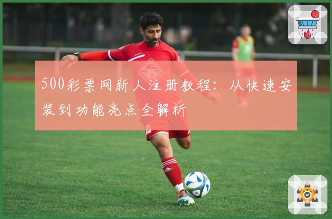 500彩票网新人注册教程：从快速安装到功能亮点全解析