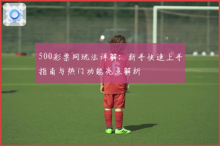 500彩票网玩法详解：新手快速上手指南与热门功能亮点解析