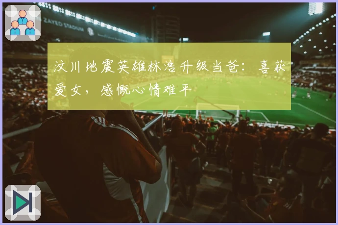 汶川地震英雄林浩升级当爸：喜获爱女，感慨心情难平