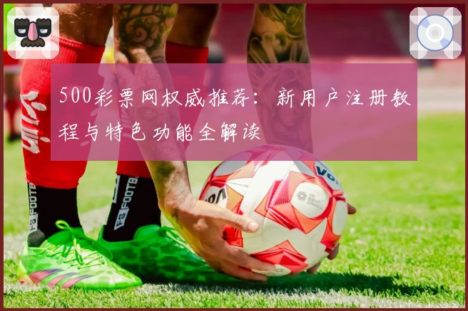 500彩票网权威推荐：新用户注册教程与特色功能全解读