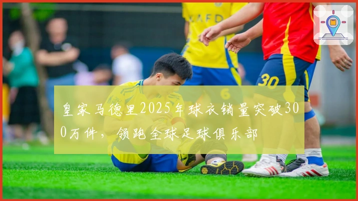 皇家马德里2025年球衣销量突破300万件，领跑全球足球俱乐部