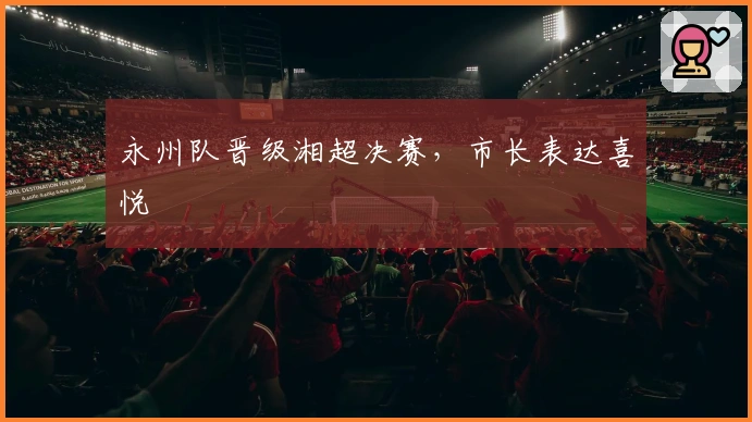 永州队晋级湘超决赛，市长表达喜悦