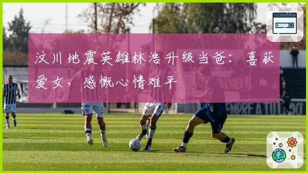 汶川地震英雄林浩升级当爸：喜获爱女，感慨心情难平