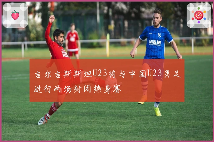 吉尔吉斯斯坦U23将与中国U23男足进行两场封闭热身赛