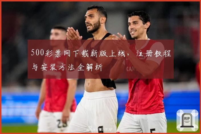 500彩票网下载新版上线，注册教程与安装方法全解析