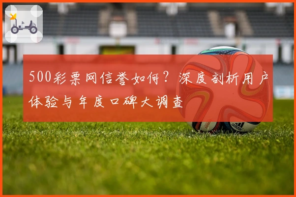 500彩票网信誉如何?深度剖析用户体验与年度口碑大调查
