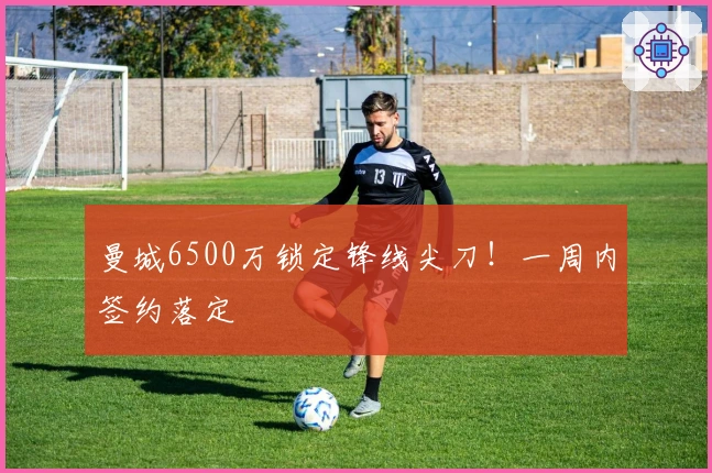 曼城6500万锁定锋线尖刀！一周内签约落定