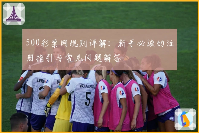500彩票网规则详解:新手必读的注册指引与常见问题解答