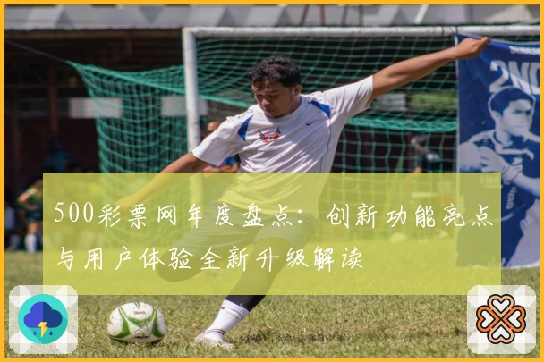 500彩票网年度盘点：创新功能亮点与用户体验全新升级解读