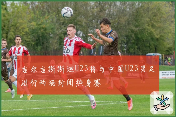 吉尔吉斯斯坦U23将与中国U23男足进行两场封闭热身赛