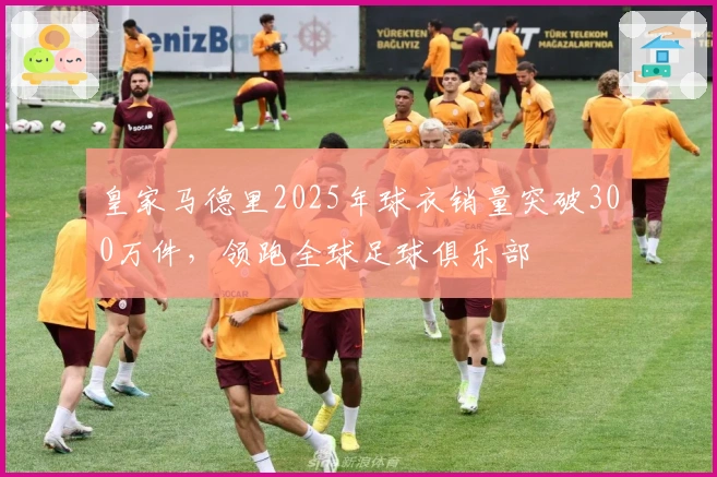 皇家马德里2025年球衣销量突破300万件，领跑全球足球俱乐部