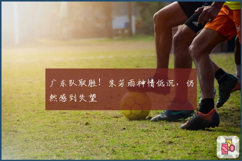广东队取胜！朱芳雨神情低沉，仍然感到失望