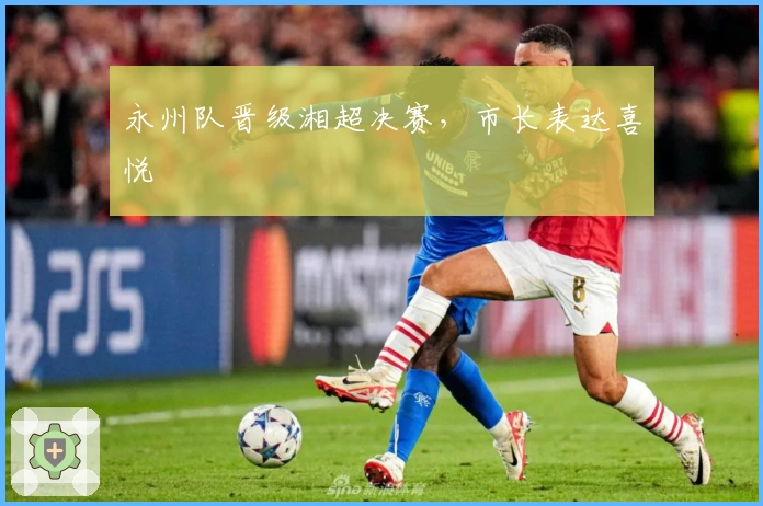 永州队晋级湘超决赛，市长表达喜悦